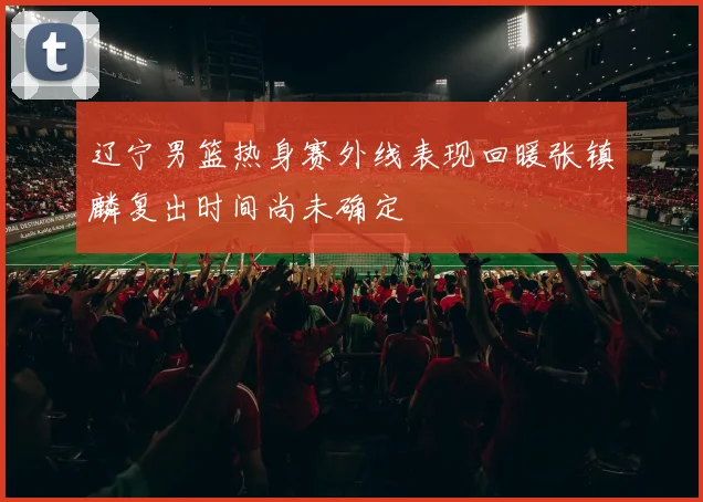 辽宁男篮热身赛外线表现回暖张镇麟复出时间尚未确定
