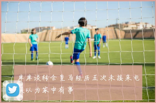 库库谈转会皇马经历五次未接来电误以为家中有事