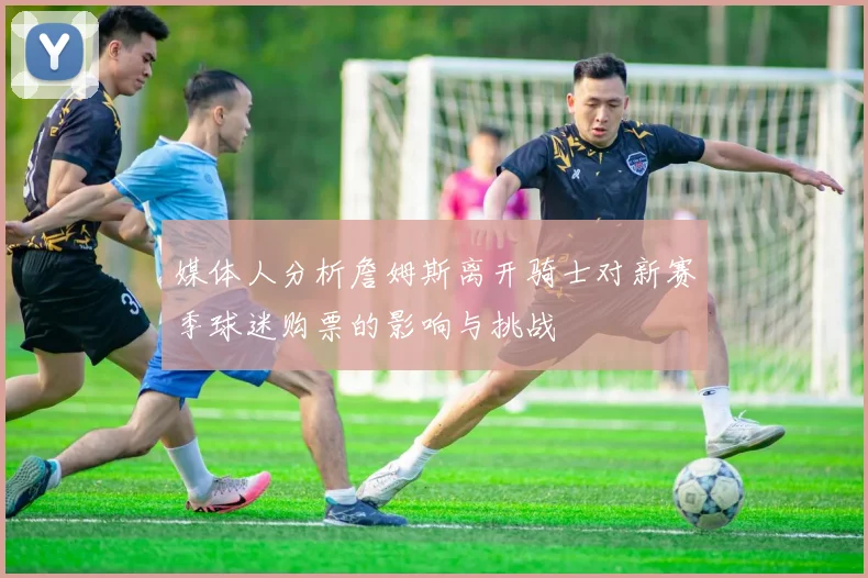 媒体人分析詹姆斯离开骑士对新赛季球迷购票的影响与挑战
