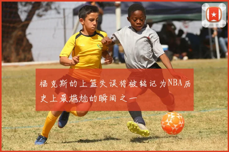 福克斯的上篮失误将被铭记为NBA历史上最尴尬的瞬间之一