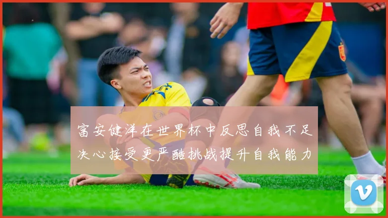 富安健洋在世界杯中反思自我不足决心接受更严酷挑战提升自我能力