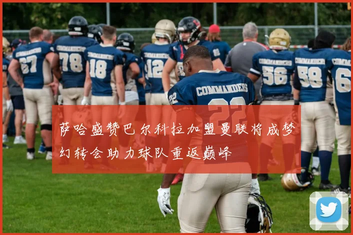 萨哈盛赞巴尔科拉加盟曼联将成梦幻转会助力球队重返巅峰