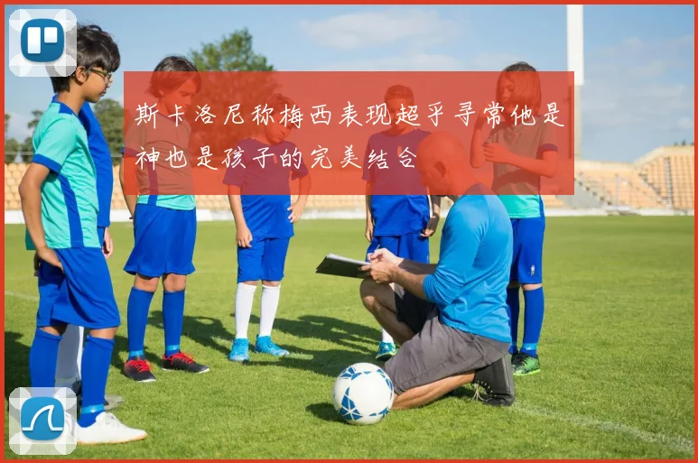 斯卡洛尼称梅西表现超乎寻常他是神也是孩子的完美结合