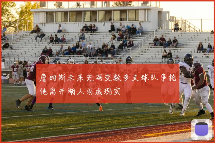 詹姆斯未来充满变数多支球队争抢他离开湖人或成现实