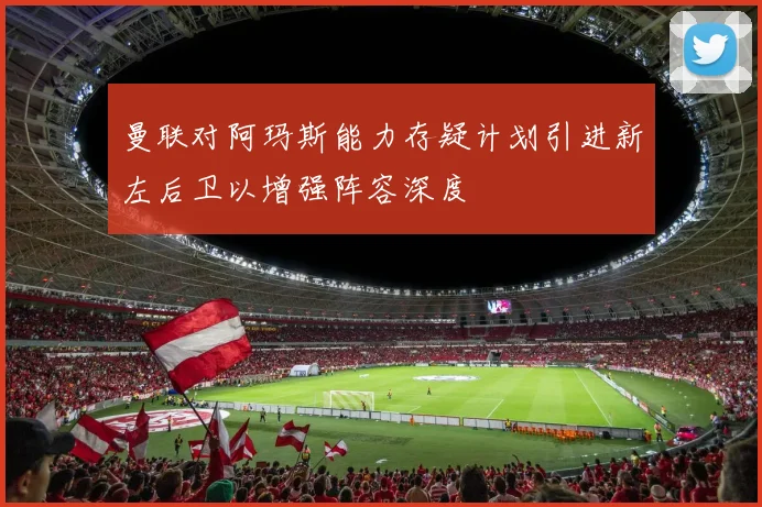 曼联对阿玛斯能力存疑计划引进新左后卫以增强阵容深度