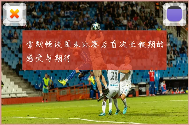 索默畅谈国米比赛后首次长假期的感受与期待