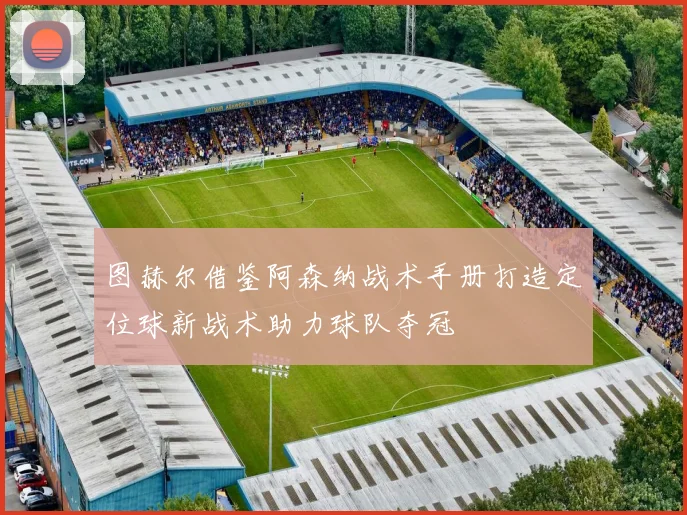 图赫尔借鉴阿森纳战术手册打造定位球新战术助力球队夺冠