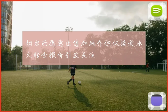 切尔西愿意出售加纳乔但仅接受永久转会报价引发关注