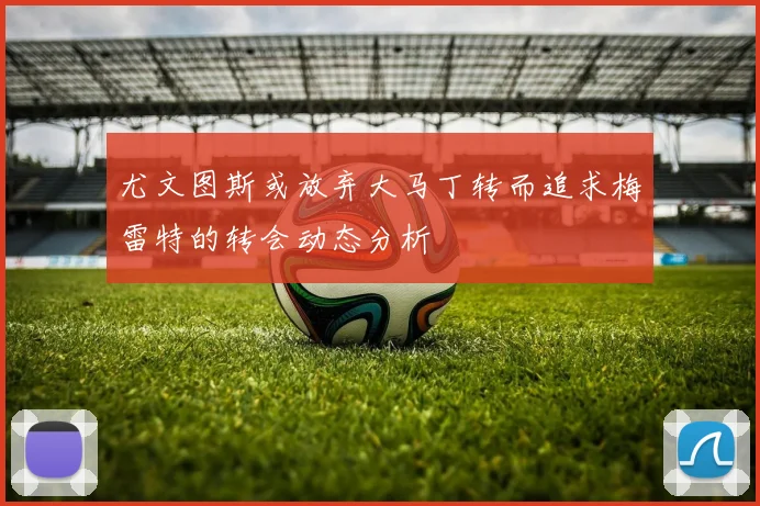 尤文图斯或放弃大马丁转而追求梅雷特的转会动态分析