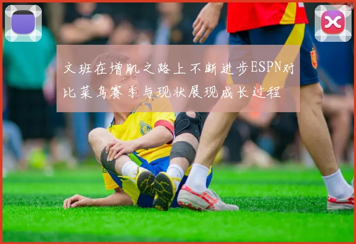 文班在增肌之路上不断进步ESPN对比菜鸟赛季与现状展现成长过程