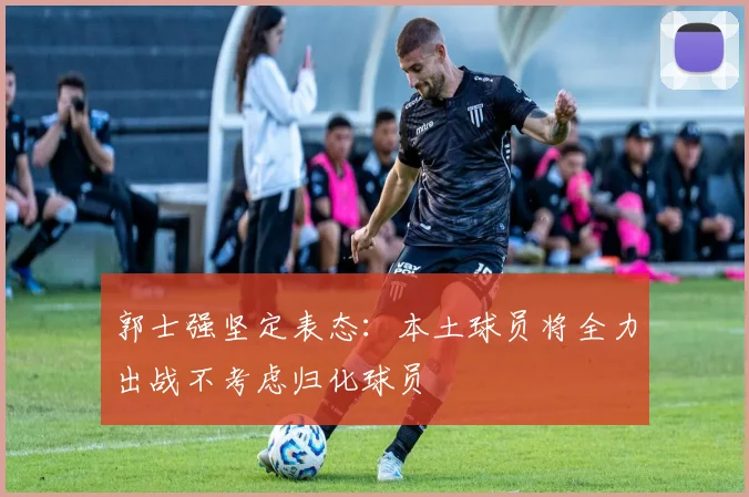 郭士强坚定表态：本土球员将全力出战不考虑归化球员