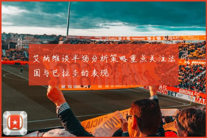 艾纳维谈半场分析策略重点关注法国与巴拉圭的表现