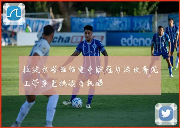 拉波尔塔面临重夺欧冠与诺坎普完工等多重挑战与机遇