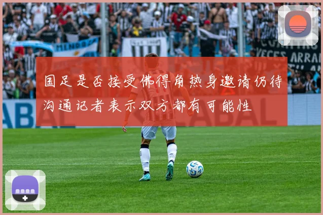 国足是否接受佛得角热身邀请仍待沟通记者表示双方都有可能性