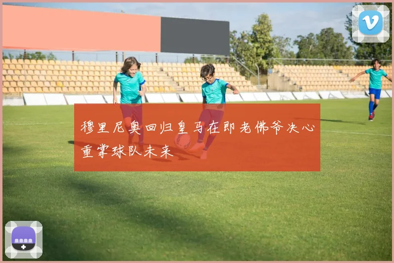 穆里尼奥回归皇马在即老佛爷决心重掌球队未来