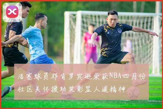 活塞球员邓肯罗宾逊荣获NBA四月份社区关怀援助奖彰显人道精神