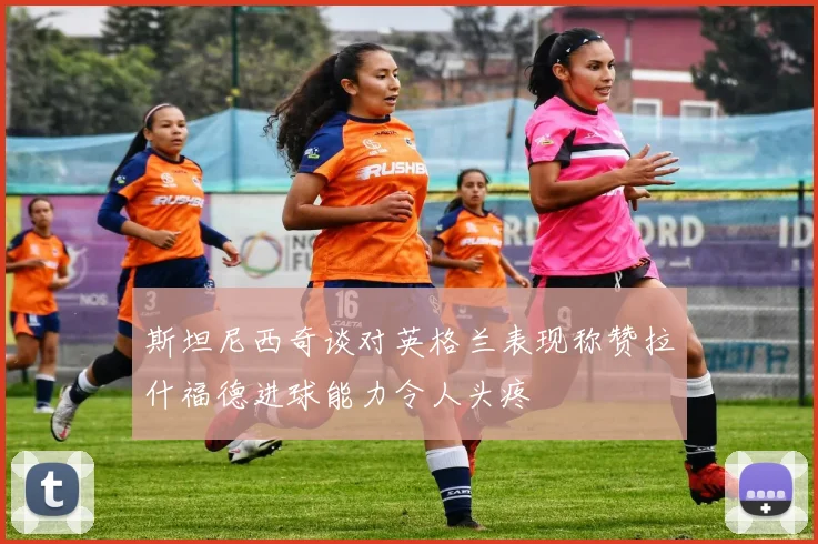 斯坦尼西奇谈对英格兰表现称赞拉什福德进球能力令人头疼