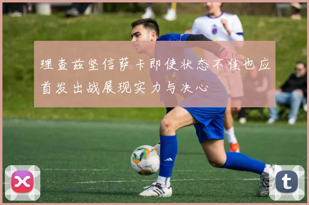 理查兹坚信萨卡即使状态不佳也应首发出战展现实力与决心
