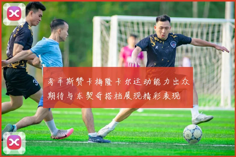 考辛斯赞卡梅隆卡尔运动能力出众期待与东契奇搭档展现精彩表现