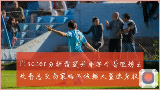 Fischer分析雷霆并非字母哥理想去处普总交易策略不依赖大量选秀权