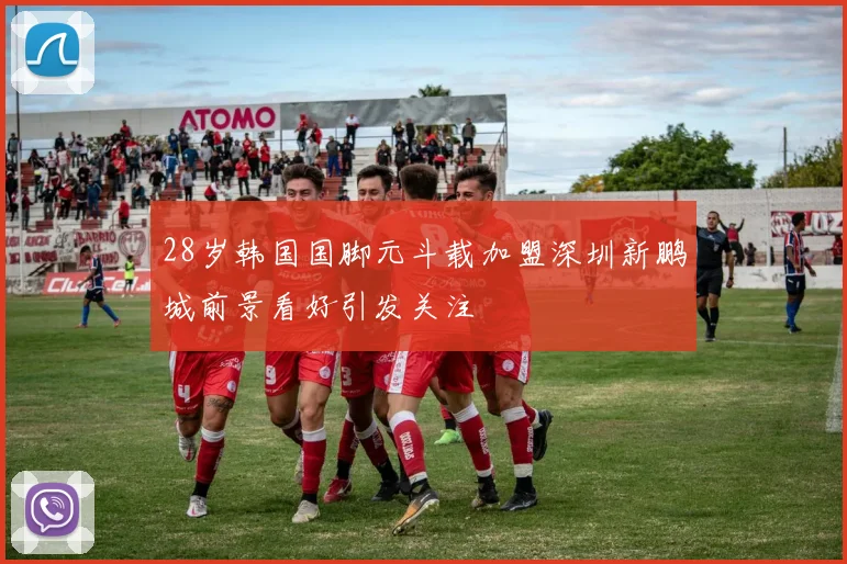 28岁韩国国脚元斗载加盟深圳新鹏城前景看好引发关注