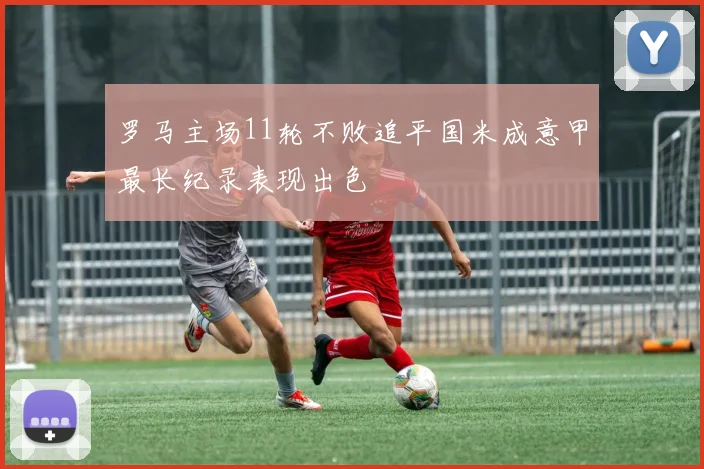 罗马主场11轮不败追平国米成意甲最长纪录表现出色